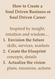 How to Create a
 Soul Driven Business or Soul Driven Career

Inspired by insight, intuition and wisdom....
1.  Envision the future
    skills, services, markets
2.  Create the blueprint
    concepts, details
3.  Actualize the vision
    plans, resources, actions

 Reap the rewards.